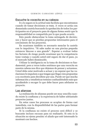germán camacho lópez


Escuche la vocecita en su cabeza
    Ir a lo seguro es la actitud más facilista que encontramos
cuando de tomar decisiones se trata. A veces se actúa con
demasiada cautela buscando la aprobación de todos los par-
ticipantes en el proyecto para de alguna forma sentir que la
responsabilidad es compartida por lo que pueda ocurrir.
    Esto puede obstaculizar la toma arriesgada de decisio-
nes y hacer que se pierdan propuestas interesantes para el
crecimiento de los proyectos.
    En ocasiones también es necesario mezclar la cautela
con lo impulsivo. “Si sabe nadar en una piscina pequeña
entonces láncese a una grande”. Esperar a evaluar todos
los factores de riesgo puede ocasionar que la competencia
tome ventaja y cuando usted esté seguro de dar el paso, ya
el mercado habrá disminuido.
    Utilizar la inteligencia en la toma de decisiones es fun-
damental, pero a veces todos sentimos que una vocecita en
nuestra cabeza nos dice que dejemos de pensar y actuemos.
Usted debe estar motivado a actuar y no esperar que las va-
riaciones lo impulsen o que tengan que llegar cien propuestas
a su escritorio para decidirse por una. Puede ser que mucha
información y estadísticas termine confundiéndolo más que
ayudándole a escoger lo que debe hacer para adelantar su
proyecto.

Las alianzas
    La realización de alianzas puede ser muy sencilla cuan-
do existe la confianza y la experiencia de haber adelantado
proyectos juntos.
    En estos casos los procesos se acoplan de forma casi
inmediata, con la disponibilidad de las partes para formar
parte de la misma.
    Si la confianza no existe el proceso será difícil y se
buscarán incluso excusas para no realizarlo. Si esta es la
situación no ejerza presión: el aliado que esté interesado lo
mostrará con hechos.

                                                           53
 
