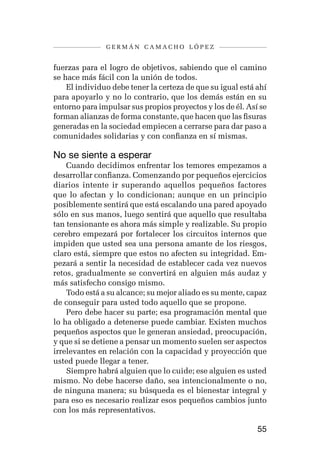 germán camacho lópez


fuerzas para el logro de objetivos, sabiendo que el camino
se hace más fácil con la unión de todos.
    El individuo debe tener la certeza de que su igual está ahí
para apoyarlo y no lo contrario, que los demás están en su
entorno para impulsar sus propios proyectos y los de él. Así se
forman alianzas de forma constante, que hacen que las fisuras
generadas en la sociedad empiecen a cerrarse para dar paso a
comunidades solidarias y con confianza en sí mismas.

No se siente a esperar
    Cuando decidimos enfrentar los temores empezamos a
desarrollar confianza. Comenzando por pequeños ejercicios
diarios intente ir superando aquellos pequeños factores
que lo afectan y lo condicionan; aunque en un principio
posiblemente sentirá que está escalando una pared apoyado
sólo en sus manos, luego sentirá que aquello que resultaba
tan tensionante es ahora más simple y realizable. Su propio
cerebro empezará por fortalecer los circuitos internos que
impiden que usted sea una persona amante de los riesgos,
claro está, siempre que estos no afecten su integridad. Em-
pezará a sentir la necesidad de establecer cada vez nuevos
retos, gradualmente se convertirá en alguien más audaz y
más satisfecho consigo mismo.
    Todo está a su alcance; su mejor aliado es su mente, capaz
de conseguir para usted todo aquello que se propone.
    Pero debe hacer su parte; esa programación mental que
lo ha obligado a detenerse puede cambiar. Existen muchos
pequeños aspectos que le generan ansiedad, preocupación,
y que si se detiene a pensar un momento suelen ser aspectos
irrelevantes en relación con la capacidad y proyección que
usted puede llegar a tener.
    Siempre habrá alguien que lo cuide; ese alguien es usted
mismo. No debe hacerse daño, sea intencionalmente o no,
de ninguna manera; su búsqueda es el bienestar integral y
para eso es necesario realizar esos pequeños cambios junto
con los más representativos.

                                                            55
 