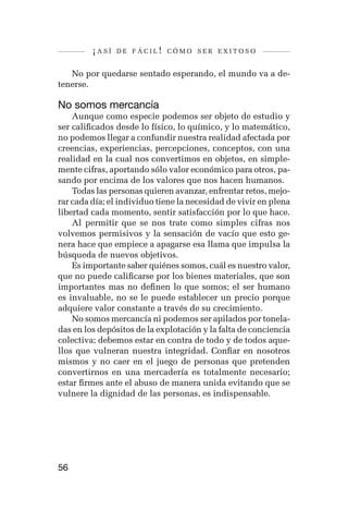¡así   de fácil! cómo ser exitoso


   No por quedarse sentado esperando, el mundo va a de-
tenerse.

No somos mercancía
    Aunque como especie podemos ser objeto de estudio y
ser calificados desde lo físico, lo químico, y lo matemático,
no podemos llegar a confundir nuestra realidad afectada por
creencias, experiencias, percepciones, conceptos, con una
realidad en la cual nos convertimos en objetos, en simple-
mente cifras, aportando sólo valor económico para otros, pa-
sando por encima de los valores que nos hacen humanos.
    Todas las personas quieren avanzar, enfrentar retos, mejo-
rar cada día; el individuo tiene la necesidad de vivir en plena
libertad cada momento, sentir satisfacción por lo que hace.
    Al permitir que se nos trate como simples cifras nos
volvemos permisivos y la sensación de vacío que esto ge-
nera hace que empiece a apagarse esa llama que impulsa la
búsqueda de nuevos objetivos.
    Es importante saber quiénes somos, cuál es nuestro valor,
que no puede calificarse por los bienes materiales, que son
importantes mas no definen lo que somos; el ser humano
es invaluable, no se le puede establecer un precio porque
adquiere valor constante a través de su crecimiento.
    No somos mercancía ni podemos ser apilados por tonela-
das en los depósitos de la explotación y la falta de conciencia
colectiva; debemos estar en contra de todo y de todos aque-
llos que vulneran nuestra integridad. Confiar en nosotros
mismos y no caer en el juego de personas que pretenden
convertirnos en una mercadería es totalmente necesario;
estar firmes ante el abuso de manera unida evitando que se
vulnere la dignidad de las personas, es indispensable.




56
 