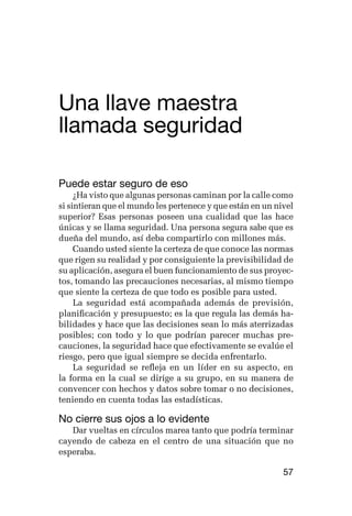 germán camacho lópez




Una llave maestra 	
llamada seguridad

Puede estar seguro de eso
     ¿Ha visto que algunas personas caminan por la calle como
si sintieran que el mundo les pertenece y que están en un nivel
superior? Esas personas poseen una cualidad que las hace
únicas y se llama seguridad. Una persona segura sabe que es
dueña del mundo, así deba compartirlo con millones más.
     Cuando usted siente la certeza de que conoce las normas
que rigen su realidad y por consiguiente la previsibilidad de
su aplicación, asegura el buen funcionamiento de sus proyec-
tos, tomando las precauciones necesarias, al mismo tiempo
que siente la certeza de que todo es posible para usted.
     La seguridad está acompañada además de previsión,
planificación y presupuesto; es la que regula las demás ha-
bilidades y hace que las decisiones sean lo más aterrizadas
posibles; con todo y lo que podrían parecer muchas pre-
cauciones, la seguridad hace que efectivamente se evalúe el
riesgo, pero que igual siempre se decida enfrentarlo.
     La seguridad se refleja en un líder en su aspecto, en
la forma en la cual se dirige a su grupo, en su manera de
convencer con hechos y datos sobre tomar o no decisiones,
teniendo en cuenta todas las estadísticas.

No cierre sus ojos a lo evidente
   Dar vueltas en círculos marea tanto que podría terminar
cayendo de cabeza en el centro de una situación que no
esperaba.

                                                            57
 