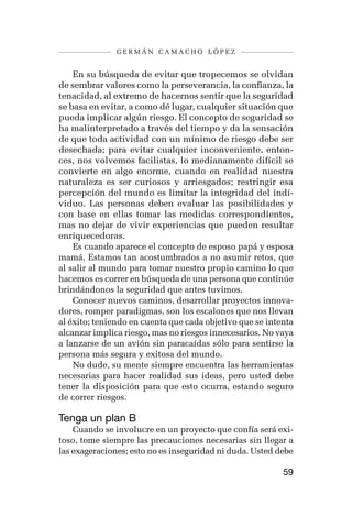 germán camacho lópez


    En su búsqueda de evitar que tropecemos se olvidan
de sembrar valores como la perseverancia, la confianza, la
tenacidad, al extremo de hacernos sentir que la seguridad
se basa en evitar, a como dé lugar, cualquier situación que
pueda implicar algún riesgo. El concepto de seguridad se
ha malinterpretado a través del tiempo y da la sensación
de que toda actividad con un mínimo de riesgo debe ser
desechada; para evitar cualquier inconveniente, enton-
ces, nos volvemos facilistas, lo medianamente difícil se
convierte en algo enorme, cuando en realidad nuestra
naturaleza es ser curiosos y arriesgados; restringir esa
percepción del mundo es limitar la integridad del indi-
viduo. Las personas deben evaluar las posibilidades y
con base en ellas tomar las medidas correspondientes,
mas no dejar de vivir experiencias que pueden resultar
enriquecedoras.
    Es cuando aparece el concepto de esposo papá y esposa
mamá. Estamos tan acostumbrados a no asumir retos, que
al salir al mundo para tomar nuestro propio camino lo que
hacemos es correr en búsqueda de una persona que continúe
brindándonos la seguridad que antes tuvimos.
    Conocer nuevos caminos, desarrollar proyectos innova-
dores, romper paradigmas, son los escalones que nos llevan
al éxito; teniendo en cuenta que cada objetivo que se intenta
alcanzar implica riesgo, mas no riesgos innecesarios. No vaya
a lanzarse de un avión sin paracaídas sólo para sentirse la
persona más segura y exitosa del mundo.
    No dude, su mente siempre encuentra las herramientas
necesarias para hacer realidad sus ideas, pero usted debe
tener la disposición para que esto ocurra, estando seguro
de correr riesgos.

Tenga un plan B
    Cuando se involucre en un proyecto que confía será exi-
toso, tome siempre las precauciones necesarias sin llegar a
las exageraciones; esto no es inseguridad ni duda. Usted debe

                                                          59
 