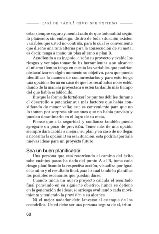 ¡así   de fácil! cómo ser exitoso


estar siempre seguro y mentalizado de que todo saldrá según
lo planeado; sin embargo, dentro de toda situación existen
variables que usted no controla, para lo cual es conveniente
que diseñe una ruta alterna para la consecución de su meta,
es decir, tenga a mano un plan alterno o plan B.
    Acudiendo a su ingenio, diseñe su proyecto y evalúe los
riesgos y ventajas tomando las herramientas a su alcance;
al mismo tiempo tenga en cuenta las variables que podrían
obstaculizar en algún momento su objetivo, para que pueda
identificar la manera de contrarrestarlas y para esto tenga
una opción alterna en caso de que los resultados no se estén
dando de la manera proyectada o estén tardando más tiempo
del que había establecido.
    Busque la forma de fortalecer los puntos débiles durante
el desarrollo o potenciar aun más factores que había con-
siderado de menor valía; esto es conveniente para que no
lo tomen por sorpresa situaciones que no había previsto y
puedan desanimarlo en el logro de su meta.
    Piense que a la seguridad y confianza también puede
agregarle un poco de previsión. Tener más de una opción
siempre dará cabida a mejorar su plan y en caso de no llegar
a necesitar la opción B en esa situación, esta podría aportarle
nuevas ideas para un proyecto futuro.

Sea un buen planificador
    Una persona que está recorriendo el camino del éxito
sabe cuántos pasos ha dado del punto A al B, toma cada
riesgo planificando la respectiva acción, visualiza por igual
el camino y el resultado final, para lo cual también planifica
los posibles escenarios que puedan darse.
    Cuando inicia un nuevo proyecto calcula el resultado
final pensando en su siguiente objetivo, nunca se detiene
en la generación de ideas, se arriesga evaluando cada movi-
miento y teniendo la previsión a su alcance.
    Ni el mejor nadador debe lanzarse al estanque de los
cocodrilos. Usted debe ser una persona segura de sí, triun-

60
 