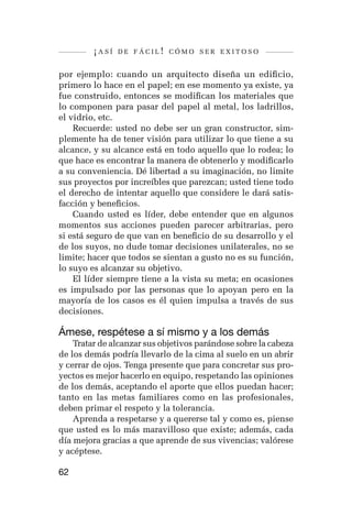 ¡así   de fácil! cómo ser exitoso


por ejemplo: cuando un arquitecto diseña un edificio,
primero lo hace en el papel; en ese momento ya existe, ya
fue construido, entonces se modifican los materiales que
lo componen para pasar del papel al metal, los ladrillos,
el vidrio, etc.
    Recuerde: usted no debe ser un gran constructor, sim-
plemente ha de tener visión para utilizar lo que tiene a su
alcance, y su alcance está en todo aquello que lo rodea; lo
que hace es encontrar la manera de obtenerlo y modificarlo
a su conveniencia. Dé libertad a su imaginación, no limite
sus proyectos por increíbles que parezcan; usted tiene todo
el derecho de intentar aquello que considere le dará satis-
facción y beneficios.
    Cuando usted es líder, debe entender que en algunos
momentos sus acciones pueden parecer arbitrarias, pero
si está seguro de que van en beneficio de su desarrollo y el
de los suyos, no dude tomar decisiones unilaterales, no se
limite; hacer que todos se sientan a gusto no es su función,
lo suyo es alcanzar su objetivo.
    El líder siempre tiene a la vista su meta; en ocasiones
es impulsado por las personas que lo apoyan pero en la
mayoría de los casos es él quien impulsa a través de sus
decisiones.

Ámese, respétese a sí mismo y a los demás
    Tratar de alcanzar sus objetivos parándose sobre la cabeza
de los demás podría llevarlo de la cima al suelo en un abrir
y cerrar de ojos. Tenga presente que para concretar sus pro-
yectos es mejor hacerlo en equipo, respetando las opiniones
de los demás, aceptando el aporte que ellos puedan hacer;
tanto en las metas familiares como en las profesionales,
deben primar el respeto y la tolerancia.
    Aprenda a respetarse y a quererse tal y como es, piense
que usted es lo más maravilloso que existe; además, cada
día mejora gracias a que aprende de sus vivencias; valórese
y acéptese.

62
 
