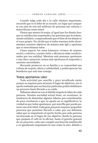 germán camacho lópez


    Cuando salga cada día a la calle siéntase importante,
recuerde que es el líder de su mundo, un lugar que compar-
te con más de seis mil millones de personas tan valiosas y
maravillosas como usted.
    Piense que merece lo mejor, al igual que los demás; bus-
que su satisfacción respetando a las personas que lo rodean,
siendo solidario, comprendiendo que el bien de los demás es
el suyo propio. No olvide que si todos tenemos éxito alcan-
zaremos nuestros objetivos de manera más ágil y oportuna
que si estuviéramos solos.
    Como especie los seres humanos vivimos de manera
social y colectiva, nuestro éxito y eficiencia están condicio-
nados por esa realidad. Mientras más personas aportemos
a una idea o proyecto, somos más oportunos al responder a
nuestras necesidades.
    Recuerde promover en su familia y su comunidad una
cultura de respeto, afecto y solidaridad, y podrá apreciar los
beneficios que esto trae consigo.

Todos aportamos valor
    Toda actividad por sencilla y poco tecnificada existe
porque se requiere para alcanzar el logro de objetivos; sin el
aporte realizado por esa funcion particular podría debilitarse
un proyecto hasta llevarlo a su caída.
    Debemos observar con el debido respeto la labor de cada
persona. Nuestra sociedad actual tiene, en ocasiones, la
tendencia de demeritar algunas labores por considerarlas
de poca revelancia o que su aporte no es significativo; la
verdad es que todos aportamos, por sencilla que pueda pa-
recer una actividad. Cada gran proyecto requiere pequeños
procesos que permiten llevarlo a cabo, por eso debemos
saber que es importante el aporte hecho por cada persona
involucrada en el logro de ese objetivo; desde la persona
que prepara el café en la oficina, hasta el gerente general
de un proyecto, cada uno cumple una función establecida
y es igualmente importante la una como la otra, debido a

                                                           63
 