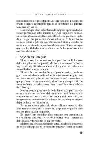 germán camacho lópez


comodidades, un auto deportivo, una casa con piscina, no
existe ninguna razón para que esos beneficios no puedan
también ser suyos.
    No justifique el no haber buscado mejores oportunidades:
está engañándose usted mismo. El riesgo financiero es nece-
sario para alcanzar objetivos más altos. No se preocupe tanto
de arriesgar los pocos beneficios actuales, de lo contrario
siempre estará sujeto a las variables económicas y sociales de
otros y su existencia dependerá de terceros. Piense siempre
que sus habilidades son iguales a las de las personas más
exitosas del mundo.

El pasado es una guía
    El mundo actual es una copia a gran escala de los mo-
delos de gobierno del pasado, de donde se han extraído los
logros más significativos mejorándolos y adecuándolos a las
necesidades de nuestra época.
    El ejemplo que nos dan los antiguos imperios, desde su
gran desarrollo hasta su decadencia, nos sirve como guía para
no caer de nuevo y de manera innecesaria en los desaciertos
que pudieron haber ocasionado el colapso y desaparición de
unas naciones para dar paso a otras, con diferentes modelos
de liderazgo.
    No sorprende que a través de la historia la política y la
economía de las naciones del mundo se modifiquen cons-
tantemente en busca del crecimiento y del desarrollo; en
este proceso se conservan los aciertos del pasado y se intenta
dejar de lado los desaciertos.
    Así mismo, este principio debe aplicar a nuestra vida
para tomar como guía lo ocurrido, y aplicar lo que ha sido
exitoso para buscar mejorarlo.
    Es importante escuchar a las personas con experiencia;
ellas siempre serán un indicador importante de las posibles
debilidades y fortalezas de un proyecto.
    El ritmo acelerado del mundo actual no debe distraernos
de estos conceptos; es importante innovar teniendo como

                                                           65
 