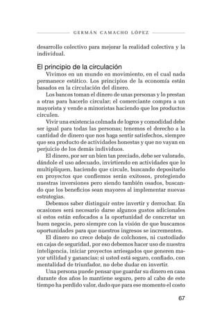 germán camacho lópez


desarrollo colectivo para mejorar la realidad colectiva y la
individual.

El principio de la circulación
    Vivimos en un mundo en movimiento, en el cual nada
permanece estático. Los principios de la economía están
basados en la circulación del dinero.
    Los bancos toman el dinero de unas personas y lo prestan
a otras para hacerlo circular; el comerciante compra a un
mayorista y vende a minoristas haciendo que los productos
circulen.
    Vivir una existencia colmada de logros y comodidad debe
ser igual para todas las personas; tenemos el derecho a la
cantidad de dinero que nos haga sentir satisfechos, siempre
que sea producto de actividades honestas y que no vayan en
perjuicio de los demás individuos.
    El dinero, por ser un bien tan preciado, debe ser valorado,
dándole el uso adecuado, invirtiendo en actividades que lo
multipliquen, haciendo que circule, buscando depositarlo
en proyectos que confiemos serán exitosos, protegiendo
nuestras inversiones pero siendo también osados, buscan-
do que los beneficios sean mayores al implementar nuevas
estrategias.
    Debemos saber distinguir entre invertir y derrochar. En
ocasiones será necesario darse algunos gustos adicionales
si estos están enfocados a la oportunidad de concretar un
buen negocio, pero siempre con la visión de que buscamos
oportunidades para que nuestros ingresos se incrementen.
    El dinero no crece debajo de colchones, ni custodiado
en cajas de seguridad, por eso debemos hacer uso de nuestra
inteligencia, iniciar proyectos arriesgados que generen ma-
yor utilidad y ganancias; si usted está seguro, confiado, con
mentalidad de triunfador, no debe dudar en invertir.
    Una persona puede pensar que guardar su dinero en casa
durante dos años lo mantiene seguro, pero al cabo de este
tiempo ha perdido valor, dado que para ese momento el costo

                                                            67
 