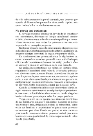 ¡así   de fácil! cómo ser exitoso


de vida habrá aumentado; por el contrario, una persona que
aprecia el dinero sabe que en dos años puede triplicar esa
suma haciendo los movimientos correctos.

No pierda sus contactos
    Si hay algo que debe abundar en la vida de un triunfador
son los contactos, dado que son los que impulsan el camino
al éxito y hacen menos ardua la tarea de aquellos que tienen
visión de alcanzar sus metas. La gente es el recurso más
importante en cualquier proyecto.
    Cualquier proyecto necesita como mínimo el aporte de dos
individuos para que tenga sentido adelantarlo; igualmente un
proyecto siempre necesitará de seguidores para ser viable.
    En ocasiones ocurre que necesitamos de alguien con un
conocimiento determinado o que realice una actividad espe-
cífica; es ahí cuando recordamos a ese amigo que hace años
no vemos y a quien no volvimos a darle una llamada.
    No pierda sus contactos; si sus metas son bastante altas,
seguramente necesitará estar rodeado de muchas personas
con diversos conocimientos. Pensar que existen labores de
poca importancia para nosotros es un pensamiento equivo-
cado; si una labor es realizada por al menos una persona en
cualquier lugar, esto demuestra que es necesaria al menos para
un proyecto. Usted no puede asegurar que no sea el suyo.
    Cuando las metas son ambiciosas y los objetivos claros, en
algún momento necesitaremos a cualquier tipo de profesional
o personas con habilidades determinadas, desde abogados
hasta cocineros, pasando por todos los cargos posibles.
    Tenga siempre en su agenda los números telefónicos
de sus familiares, amigos y conocidos; llámelos al menos
una vez en el mes, preguntando cómo se encuentran, cómo
están sus familias; a las personas les gusta saber que otras
se interesan por ellos. Puede ser que no se vea con estas
personas de manera constante, pero eso bastará para man-
tener abierta esa posibilidad de contacto para cuando usted
pueda necesitarlo.

68
 