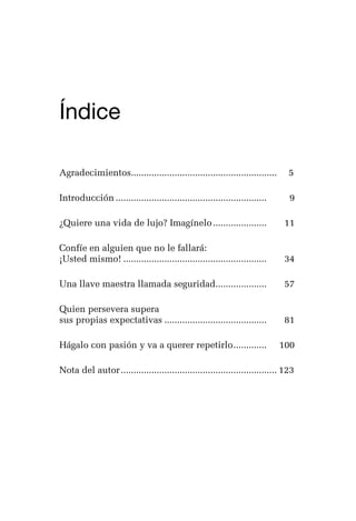 germán camacho lópez




Índice
  	



Agradecimientos......................................................... 	 5
               .

Introducción............................................................ 	     9

¿Quiere una vida de lujo? Imagínelo...................... 	                  11

Confíe en alguien que no le fallará:
¡Usted mismo!......................................................... 	     34

Una llave maestra llamada seguridad.................... 	
                                   .                                         57

Quien persevera supera
sus propias expectativas......................................... 	          81

Hágalo con pasión y va a querer repetirlo. ............ 	 100
                                         .

Nota del autor.............................................................. 	 23
                                                                             1




                                                                                7
 