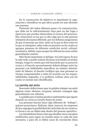 germán camacho lópez


    En la consecución de objetivos es importante la orga-
nización e identificar en qué oficio puede ser más eficiente
una persona.
    Partiendo del orden debemos pasar a la comunicación,
que debe ser lo suficientemente clara para no dar lugar a
equívocos que puedan obstaculizar el avance del proyecto.
Hay situaciones en las que se dice algo que la otra persona
interpreta de manera diferente, por eso debemos asegurarnos
de que el mensaje sea claro, tanto en lo que se dice como en
lo que se interpreta, sobre todo en procesos en los cuales se
agrupan personas de diferente condición social, cultural,
económica, debido a que aunque las diferencias sean sutiles
generalmente existen.
    Otro factor importante es delegar. Así esté seguro de que
lo sabe todo y puede realizar diversas actividades al mismo
tiempo, tenga en cuenta que está buscando que su proyecto
crezca y al hacerlo necesariamente deberá delegar entre las
personas con habilidades específicas un número determi-
nado de labores; al hacerlo verifique que esas personas se
sientan comprometidas y estén de acuerdo con las respon-
sabilidades asignadas, o si prefieren realizar otras con las
cuales se sientan más identificadas.

La semilla del éxito
    Buscando definiciones para la palabra trabajar encontré
algunas como: afanarse, ocuparse, intentar conseguir algo
generalmente con esfuerzo,
    La palabra por sí misma produce sentimientos que siguen
dejando un vacío en nuestra forma de sentir.
    Las personas buscan hacer algo diferente de “trabajar”,
quieren proyectarse, disfrutar, idear, innovar; las empresas
de hoy segregan la posibilidad del individuo de ser creativo,
lo llevan a ser un objeto más dentro del proceso operativo.
    Los triunfadores tienen claro que desafiar estos conceptos
establecidos para lograr un mundo mejor es cada día más
necesario, y para elo se deben sacar de circulación ideas

                                                           71
 