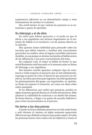 germán camacho lópez


experiencia suficiente en un determinado campo y trata
forzosamente de mostrar lo contrario.
    Sea usted mismo; lo que valoran las personas es su en-
tusiasmo y ganas de aprender.

Su liderazgo y el de ellos
    Su estilo para liderar proyectos y el modo en que él
afecta a sus seguidores son factores importantes en el mo-
mento de definir si se involucra o no de manera directa en
la relación.
    Hay quienes tienen habilidad para persuadir sobre las
acciones que deben tomarse y resultan más convenientes
para todos; en cambio, otros no logran consolidar relaciones
durables, ya sea porque se sienten incómodos al hablar acerca
de las diferencias o por poco conocimiento del tema.
    En cualquier caso, lo mejor es hablar de frente; lo que
usted finalmente está buscando es la armonía entre su forma
de liderazgo y sus seguidores.
    Sea honesto cuando aparezca cualquier tipo de resis-
tencia o duda respecto al proyecto que se está adelantando,
exponga su punto de vista, la forma en que proyecta sus ob-
jetivos, las ideas que tiene para lograrlos; escuche igualmente
los planteamientos del grupo, sus inquietudes, su opinión,
su forma de exponer la situación, así como sus ideas sobre
cómo manejarla.
    Si las diferencias, por sutiles que parezcan, pueden en
algún momento generar fisuras en el éxito del proyecto, debe
plantear la viabilidad de continuar o no dentro del mismo,
de forma directa, o llegar a un punto de acuerdo definitivo,
para evitar inconvenientes en el proceso.

No temer a las discusiones
    Cuando se busca adelantar proyectos no todo serán frutas
y miel durante el camino; en algún momento aparecerán
diferencias que deberán aclararse para poder seguir. Si todas
las personas tienen claro cuáles son los objetivos y tienen el

                                                            73
 
