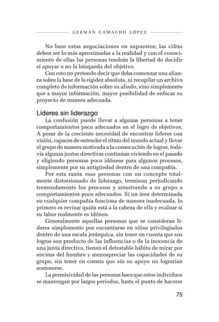 germán camacho lópez


    No base estas negociaciones en supuestos; las cifras
deben ser lo más aproximadas a la realidad y con el conoci-
miento de ellas las personas tendrán la libertad de decidir
si apoyar o no la búsqueda del objetivo.
    Con esto no pretendo decir que deba comenzar una alian-
za sobre la base de la rigidez absoluta, ni recopilar un archivo
completo de información sobre su aliado, sino simplemente
que a mayor información, mayor posibilidad de enfocar su
proyecto de manera adecuada.

Líderes sin liderazgo
    La confusión puede llevar a algunas personas a tener
comportamientos poco adecuados en el logro de objetivos.
A pesar de la creciente necesidad de encontrar líderes con
visión, capaces de entender el ritmo del mundo actual y llevar
el grupo de manera motivada a la consecución de logros, toda-
vía algunas juntas directivas continúan viviendo en el pasado
y eligiendo personas poco idóneas para algunos procesos,
simplemente por su antigüedad dentro de una compañía.
    Por esta razón esas personas con un concepto total-
mente distorsionado de liderazgo, terminan perjudicando
tremendamente los procesos y arrastrando a su grupo a
comportamientos poco adecuados. Si un área determinada
en cualquier compañía funciona de manera inadecuada, lo
primero es revisar quién está a la cabeza de ella y evaluar si
su labor realmente es idónea.
    Generalmente aquellas personas que se consideran lí-
deres simplemente por encontrarse en sitios privilegiados
dentro de una escala jerárquica, sin tener en cuenta que sus
logros son producto de las influencias o de la inocencia de
una junta directiva, tienen el detestable hábito de mirar por
encima del hombro y menospreciar las capacidades de su
grupo, sin tener en cuenta que sin su apoyo no lograrían
sostenerse.
    La permisividad de las personas hace que estos individuos
se mantengan por largos periodos, hasta el punto de hacerse

                                                             75
 