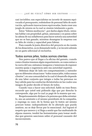 ¡así   de fácil! cómo ser exitoso


casi invisibles; son especialistas en invertir de manera equi-
vocada el presupuesto, rodeándose de personal falto de moti-
vación, aplicando innovaciones equivocadas, hasta crear una
jungla de errores en la cual se sienten totalmente a gusto.
    Estos “líderes mediocres”, por darles algún título, inten-
tan hablar con propiedad, gritan, amenazan y se paran sobre
la cabeza de sus subalternos para hacer notoria una autoridad
que no se han ganado, mientras desangran la empresa con
su falta de visión y capacidad para liderar.
    Para cuando la junta directiva del proyecto se da cuenta
de los desaciertos, ya es demasiado tarde, y se incurre además
en un gasto adicional al excluirlos.

Todos somos jefes, todos somos clientes
    Nos parece que al llegar a la oficina del gerente, cuando
como clientes tenemos algún requerimiento, es como entrar a
la cueva del oso; entramos inseguros y temerosos de exponer
nuestra queja o sugerencia ante esa autoridad superior.
    Debemos dejar de lado ese comportamiento y entender
que en diferentes situaciones “todos somos jefes, todos somos
clientes”; en una comunidad en la cual el desarrollo depende
de una labor conjunta que integra a todas las personas no
hay cabida para las conductas dictatoriales en las cuales una
imagen de poder decide el futuro de todos.
    Cuando vaya a hacer una solicitud, hable en tono firme;
recuerde que usted está pidiendo algo que por derecho le
corresponde, algo por lo cual ya pagó de la manera que sea.
    Respetuosamente diríjase a la persona que deba orientar-
lo, sea un asistente o el mismo presidente de la compañía,
y exponga su caso; de la forma que lo traten así mismo
procure tratar; independiente de lo afectado que pueda
sentirse, no se deje llevar por lo emocional. Así logrará el
respeto que merece y si llega a sentir que fue maltratado de
alguna manera, tendrá las herramientas para tomar medi-
das que generen sanciones sobre el personal causante del
inconveniente.

76
 