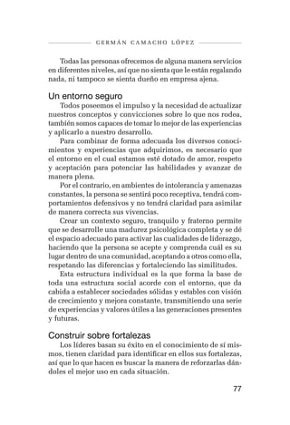 germán camacho lópez


    Todas las personas ofrecemos de alguna manera servicios
en diferentes niveles, así que no sienta que le están regalando
nada, ni tampoco se sienta dueño en empresa ajena.

Un entorno seguro
    Todos poseemos el impulso y la necesidad de actualizar
nuestros conceptos y convicciones sobre lo que nos rodea,
también somos capaces de tomar lo mejor de las experiencias
y aplicarlo a nuestro desarrollo.
    Para combinar de forma adecuada los diversos conoci-
mientos y experiencias que adquirimos, es necesario que
el entorno en el cual estamos esté dotado de amor, respeto
y aceptación para potenciar las habilidades y avanzar de
manera plena.
    Por el contrario, en ambientes de intolerancia y amenazas
constantes, la persona se sentirá poco receptiva, tendrá com-
portamientos defensivos y no tendrá claridad para asimilar
de manera correcta sus vivencias.
    Crear un contexto seguro, tranquilo y fraterno permite
que se desarrolle una madurez psicológica completa y se dé
el espacio adecuado para activar las cualidades de liderazgo,
haciendo que la persona se acepte y comprenda cuál es su
lugar dentro de una comunidad, aceptando a otros como ella,
respetando las diferencias y fortaleciendo las similitudes.
    Esta estructura individual es la que forma la base de
toda una estructura social acorde con el entorno, que da
cabida a establecer sociedades sólidas y estables con visión
de crecimiento y mejora constante, transmitiendo una serie
de experiencias y valores útiles a las generaciones presentes
y futuras.

Construir sobre fortalezas
    Los líderes basan su éxito en el conocimiento de sí mis-
mos, tienen claridad para identificar en ellos sus fortalezas,
así que lo que hacen es buscar la manera de reforzarlas dán-
doles el mejor uso en cada situación.

                                                            77
 