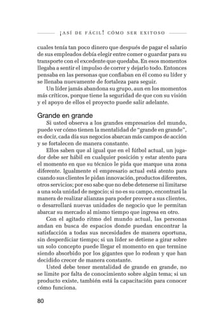 ¡así   de fácil! cómo ser exitoso


cuales tenía tan poco dinero que después de pagar el salario
de sus empleados debía elegir entre comer o guardar para su
transporte con el excedente que quedaba. En esos momentos
llegaba a sentir el impulso de correr y dejarlo todo. Entonces
pensaba en las personas que confiaban en él como su líder y
se llenaba nuevamente de fortaleza para seguir.
    Un líder jamás abandona su grupo, aun en los momentos
más críticos, porque tiene la seguridad de que con su visión
y el apoyo de ellos el proyecto puede salir adelante.

Grande en grande
    Si usted observa a los grandes empresarios del mundo,
puede ver cómo tienen la mentalidad de “grande en grande”,
es decir, cada día sus negocios abarcan más campos de acción
y se fortalecen de manera constante.
    Ellos saben que al igual que en el fútbol actual, un juga-
dor debe ser hábil en cualquier posición y estar atento para
el momento en que su técnico le pida que marque una zona
diferente. Igualmente el empresario actual está atento para
cuando sus clientes le pidan innovación, productos diferentes,
otros servicios; por eso sabe que no debe detenerse ni limitarse
a una sola unidad de negocio; si no es su campo, encontrará la
manera de realizar alianzas para poder proveer a sus clientes,
o desarrollará nuevas unidades de negocio que le permitan
abarcar su mercado al mismo tiempo que ingresa en otro.
    Con el agitado ritmo del mundo actual, las personas
andan en busca de espacios donde puedan encontrar la
satisfacción a todas sus necesidades de manera oportuna,
sin desperdiciar tiempo; si un líder se detiene a girar sobre
un solo concepto puede llegar el momento en que termine
siendo absorbido por los gigantes que lo rodean y que han
decidido crecer de manera constante.
    Usted debe tener mentalidad de grande en grande, no
se limite por falta de conocimiento sobre algún tema; si un
producto existe, también está la capacitación para conocer
cómo funciona.

80
 