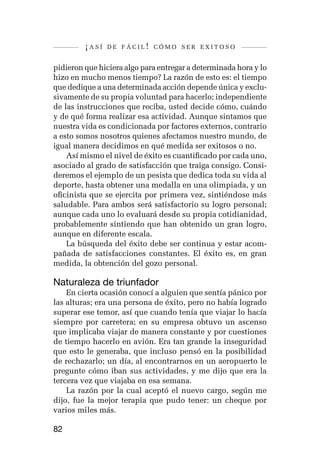 ¡así   de fácil! cómo ser exitoso


pidieron que hiciera algo para entregar a determinada hora y lo
hizo en mucho menos tiempo? La razón de esto es: el tiempo
que dedique a una determinada acción depende única y exclu-
sivamente de su propia voluntad para hacerlo; independiente
de las instrucciones que reciba, usted decide cómo, cuándo
y de qué forma realizar esa actividad. Aunque sintamos que
nuestra vida es condicionada por factores externos, contrario
a esto somos nosotros quienes afectamos nuestro mundo, de
igual manera decidimos en qué medida ser exitosos o no.
    Así mismo el nivel de éxito es cuantificado por cada uno,
asociado al grado de satisfacción que traiga consigo. Consi-
deremos el ejemplo de un pesista que dedica toda su vida al
deporte, hasta obtener una medalla en una olimpiada, y un
oficinista que se ejercita por primera vez, sintiéndose más
saludable. Para ambos será satisfactorio su logro personal;
aunque cada uno lo evaluará desde su propia cotidianidad,
probablemente sintiendo que han obtenido un gran logro,
aunque en diferente escala.
    La búsqueda del éxito debe ser continua y estar acom-
pañada de satisfacciones constantes. El éxito es, en gran
medida, la obtención del gozo personal.

Naturaleza de triunfador
    En cierta ocasión conocí a alguien que sentía pánico por
las alturas; era una persona de éxito, pero no había logrado
superar ese temor, así que cuando tenía que viajar lo hacía
siempre por carretera; en su empresa obtuvo un ascenso
que implicaba viajar de manera constante y por cuestiones
de tiempo hacerlo en avión. Era tan grande la inseguridad
que esto le generaba, que incluso pensó en la posibilidad
de rechazarlo; un día, al encontrarnos en un aeropuerto le
pregunte cómo iban sus actividades, y me dijo que era la
tercera vez que viajaba en esa semana.
    La razón por la cual aceptó el nuevo cargo, según me
dijo, fue la mejor terapia que pudo tener: un cheque por
varios miles más.

82
 