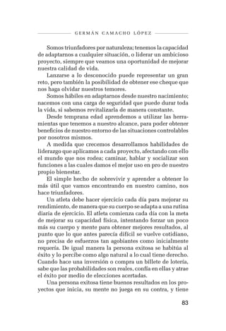 germán camacho lópez


    Somos triunfadores por naturaleza; tenemos la capacidad
de adaptarnos a cualquier situación, o liderar un ambicioso
proyecto, siempre que veamos una oportunidad de mejorar
nuestra calidad de vida.
    Lanzarse a lo desconocido puede representar un gran
reto, pero también la posibilidad de obtener ese cheque que
nos haga olvidar nuestros temores.
    Somos hábiles en adaptarnos desde nuestro nacimiento;
nacemos con una carga de seguridad que puede durar toda
la vida, si sabemos revitalizarla de manera constante.
    Desde temprana edad aprendemos a utilizar las herra-
mientas que tenemos a nuestro alcance, para poder obtener
beneficios de nuestro entorno de las situaciones controlables
por nosotros mismos.
    A medida que crecemos desarrollamos habilidades de
liderazgo que aplicamos a cada proyecto, afectando con ello
el mundo que nos rodea; caminar, hablar y socializar son
funciones a las cuales damos el mejor uso en pro de nuestro
propio bienestar.
    El simple hecho de sobrevivir y aprender a obtener lo
más útil que vamos encontrando en nuestro camino, nos
hace triunfadores.
    Un atleta debe hacer ejercicio cada día para mejorar su
rendimiento, de manera que su cuerpo se adapta a una rutina
diaria de ejercicio. El atleta comienza cada día con la meta
de mejorar su capacidad física, intentando forzar un poco
más su cuerpo y mente para obtener mejores resultados, al
punto que lo que antes parecía difícil se vuelve cotidiano,
no precisa de esfuerzos tan agobiantes como inicialmente
requería. De igual manera la persona exitosa se habitúa al
éxito y lo percibe como algo natural a lo cual tiene derecho.
Cuando hace una inversión o compra un billete de lotería,
sabe que las probabilidades son reales, confía en ellas y atrae
el éxito por medio de elecciones acertadas.
    Una persona exitosa tiene buenos resultados en los pro-
yectos que inicia, su mente no juega en su contra, y tiene

                                                            83
 