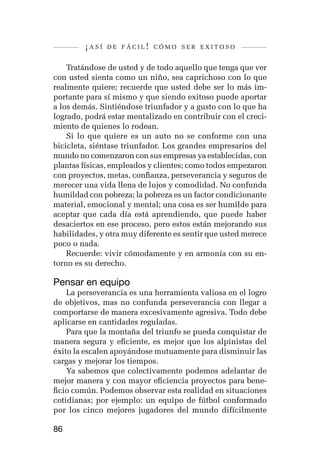 ¡así   de fácil! cómo ser exitoso


    Tratándose de usted y de todo aquello que tenga que ver
con usted sienta como un niño, sea caprichoso con lo que
realmente quiere; recuerde que usted debe ser lo más im-
portante para sí mismo y que siendo exitoso puede aportar
a los demás. Sintiéndose triunfador y a gusto con lo que ha
logrado, podrá estar mentalizado en contribuir con el creci-
miento de quienes lo rodean.
    Si lo que quiere es un auto no se conforme con una
bicicleta, siéntase triunfador. Los grandes empresarios del
mundo no comenzaron con sus empresas ya establecidas, con
plantas físicas, empleados y clientes; como todos empezaron
con proyectos, metas, confianza, perseverancia y seguros de
merecer una vida llena de lujos y comodidad. No confunda
humildad con pobreza; la pobreza es un factor condicionante
material, emocional y mental; una cosa es ser humilde para
aceptar que cada día está aprendiendo, que puede haber
desaciertos en ese proceso, pero estos están mejorando sus
habilidades, y otra muy diferente es sentir que usted merece
poco o nada.
    Recuerde: vivir cómodamente y en armonía con su en-
torno es su derecho.

Pensar en equipo
    La perseverancia es una herramienta valiosa en el logro
de objetivos, mas no confunda perseverancia con llegar a
comportarse de manera excesivamente agresiva. Todo debe
aplicarse en cantidades reguladas.
    Para que la montaña del triunfo se pueda conquistar de
manera segura y eficiente, es mejor que los alpinistas del
éxito la escalen apoyándose mutuamente para disminuir las
cargas y mejorar los tiempos.
    Ya sabemos que colectivamente podemos adelantar de
mejor manera y con mayor eficiencia proyectos para bene-
ficio común. Podemos observar esta realidad en situaciones
cotidianas; por ejemplo: un equipo de fútbol conformado
por los cinco mejores jugadores del mundo difícilmente

86
 