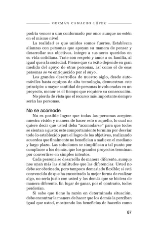 germán camacho lópez


podría vencer a uno conformado por once aunque no estén
en el mismo nivel.
    La realidad es que unidos somos fuertes. Establezca
alianzas con personas que apoyan su manera de pensar y
desarrollar sus objetivos, integre a sus seres queridos en
su vida cotidiana. Trate con respeto y amor a su familia, al
igual que a la sociedad. Piense que su éxito depende en gran
medida del apoyo de otras personas, así como el de esas
personas se ve enriquecido por el suyo.
    Los grandes desarrollos de nuestro siglo, desde auto-
móviles hasta equipos de alta tecnología, demuestran este
principio: a mayor cantidad de personas involucradas en un
proyecto, menor es el tiempo que requiere su consecución.
    No pierda de vista que el recurso más importante siempre
serán las personas.

No se acomode
    No es posible lograr que todas las personas acepten
nuestra visión y manera de hacer esto o aquello, lo cual no
quiere decir que usted deba “acomodarse” para que todos
se sientan a gusto; este comportamiento termina por desviar
todo lo establecido para el logro de los objetivos, realizando
acuerdos que finalmente no benefician a nadie en el mediano
y largo plazo. Las soluciones se simplifican a tal punto por
complacer a los demás, que los grandes proyectos terminan
por convertirse en simples intentos.
    Cada persona se desarrolla de manera diferente, aunque
nos unan más las similitudes que las diferencias. Usted no
debe ser obstinado, pero tampoco demasiado flexible; si está
convencido de que ha encontrado la mejor forma de realizar
algo, no sería justo con usted y los demás que se hiciera de
manera diferente. En lugar de ganar, por el contrario, todos
perderían.
    Si sabe que tiene la razón en determinada situación,
debe encontrar la manera de hacer que los demás la perciban
igual que usted, mostrando los beneficios de hacerlo como

                                                           87
 