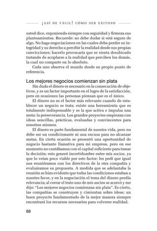 ¡así   de fácil! cómo ser exitoso


usted dice, exponiendo siempre con seguridad y firmeza sus
planteamientos. Recuerde: no debe dudar si está seguro de
algo. No haga negociaciones en las cuales deba perder su in-
tegridad y su derecho a percibir la realidad desde sus propias
convicciones; hacerlo provocaría que se sienta desubicado
tratando de acoplarse a la realidad que perciben los demás,
la cual no comparte en lo absoluto.
    Cada uno observa el mundo desde su propio punto de
referencia.

Los mejores negocios comienzan sin plata
    Sin duda el dinero es necesario en la consecución de obje-
tivos, y es un factor importante en el logro de la satisfacción,
pero en ocasiones las personas piensan que es el único.
    El dinero no es el factor más relevante cuando de esta-
blecer un negocio se trata; existe una herramienta que es
totalmente indispensable y es la que activa e impulsa una
meta: la perseverancia. Los grandes proyectos empiezan con
ideas sencillas, prácticas, evaluadas y convincentes para
nosotros mismos.
    El dinero es parte fundamental de nuestra vida, pero no
debe ser un condicionante ni una excusa para no alcanzar
metas. En cierta ocasión se presentó una oportunidad de
negocio bastante llamativa para mi empresa, pero en ese
momento no contábamos con el capital suficiente para tomar
la decisión; esto generó incertidumbre entre mis socios, ya
que lo veían poco viable por este factor; les pedí que igual
nos reuniéramos con los directivos de la otra compañía y
evaluáramos su propuesta. A medida que se adelantaba la
reunión se hizo evidente que todas las condiciones estaban a
nuestro favor, y en la negociación el tema del dinero perdía
relevancia; al cerrar el trato uno de mis socios se acercó y me
dijo: “Los mejores negocios comienzan sin plata”. Es cierto,
las compañías se construyen y cimientan sobre ideas; un
buen proyecto fundamentado de la mejor manera siempre
encontrará los recursos necesarios para volverse realidad.

88
 