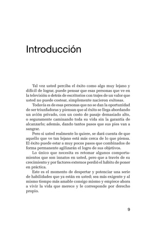 germán camacho lópez




Introducción


     Tal vez usted perciba el éxito como algo muy lejano y
difícil de lograr, puede pensar que esas personas que ve en
la televisión o detrás de escritorios con trajes de un valor que
usted no puede costear, simplemente nacieron exitosas.
     Todavía es de esas personas que no se dan la oportunidad
de ser triunfadoras y piensan que al éxito se llega abordando
un avión privado, con un costo de pasaje demasiado alto,
o seguramente caminando toda su vida sin la garantía de
alcanzarlo; además, dando tantos pasos que sus pies van a
sangrar.
     Pero si usted realmente lo quiere, se dará cuenta de que
aquello que ve tan lejano está más cerca de lo que piensa.
El éxito puede estar a muy pocos pasos que combinados de
forma permanente agilizarán el logro de sus objetivos.
     Lo único que necesita es retomar algunos comporta-
mientos que son innatos en usted, pero que a través de su
crecimiento y por factores externos perdió el hábito de poner
en práctica.
     Este es el momento de despertar y potenciar una serie
de habilidades que ya están en usted; sea más exigente y al
mismo tiempo más amable consigo mismo y empiece ahora
a vivir la vida que merece y le corresponde por derecho
propio.



                                                              9
 