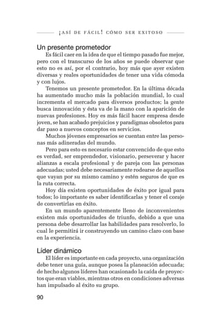 ¡así   de fácil! cómo ser exitoso


Un presente prometedor
    Es fácil caer en la idea de que el tiempo pasado fue mejor,
pero con el transcurso de los años se puede observar que
esto no es así, por el contrario, hoy más que ayer existen
diversas y reales oportunidades de tener una vida cómoda
y con lujos.
    Tenemos un presente prometedor. En la última década
ha aumentado mucho más la población mundial, lo cual
incrementa el mercado para diversos productos; la gente
busca innovación y ésta va de la mano con la aparición de
nuevas profesiones. Hoy es más fácil hacer empresa desde
joven, se han acabado prejuicios y paradigmas obsoletos para
dar paso a nuevos conceptos en servicios.
    Muchos jóvenes empresarios se cuentan entre las perso-
nas más adineradas del mundo.
    Pero para esto es necesario estar convencido de que esto
es verdad, ser emprendedor, visionario, perseverar y hacer
alianzas a escala profesional y de pareja con las personas
adecuadas; usted debe necesariamente rodearse de aquellos
que vayan por su mismo camino y estén seguros de que es
la ruta correcta.
    Hoy día existen oportunidades de éxito por igual para
todos; lo importante es saber identificarlas y tener el coraje
de convertirlas en éxito.
    En un mundo aparentemente lleno de inconvenientes
existen más oportunidades de triunfo, debido a que una
persona debe desarrollar las habilidades para resolverlo, lo
cual le permitirá ir construyendo un camino claro con base
en la experiencia.

Líder dinámico
    El líder es importante en cada proyecto, una organización
debe tener una guía, aunque posea la planeación adecuada;
de hecho algunos líderes han ocasionado la caída de proyec-
tos que eran viables, mientras otros en condiciones adversas
han impulsado al éxito su grupo.

90
 