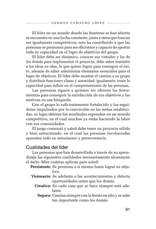 germán camacho lópez


    El líder en un mundo donde las fronteras se han abierto
se encuentra en una lucha constante, junto a otros que buscan
ser igualmente competitivos; esto ha contribuido a que las
personas se presionen para ser eficientes y capaces de aportar
toda su capacidad en el logro de objetivos del grupo.
    El líder debe ser dinámico, conocer sus virtudes y las de
los demás para implementar el proyecto, debe saber trasmitir
a los otros su idea, lo que quiere lograr para conseguir el éxi-
to, además de saber administrar elementos esenciales para el
logro de objetivos. El líder debe mostrar el camino a su grupo
y distribuir funciones claras y autoridad; igualmente, tener la
capacidad para influir en el comportamiento de las personas.
    Las personas siguen a quienes les ofrecen las herra-
mientas para conseguir la satisfacción de sus objetivos y las
motivan en esa búsqueda.
    Con el grupo lo suficientemente fortalecido y los segui-
dores impulsados por la convicción en las metas estableci-
das, se logra obtener los resultados esperados en un mundo
competitivo, en el cual muchos ya están haciendo la labor
con sus comunidades.
    El juego comenzó y usted debe tener un proyecto sólido
y bien estructurado, en el cual las personas involucradas
apuesten todo su entusiasmo y perseverancia.

Cualidades del líder
    Las personas que han desarrollado a través de su apren-
dizaje las siguientes cualidades necesariamente alcanzarán
el éxito. Mire cuántas aplican para usted:
	 Persistente: 	Se presiona a sí mismo hasta lograr su obje-
                tivo.
	 Visionario: 	Se adelanta a los acontecimientos y detecta
                oportunidades antes que los demás.
	    Creativo: 	En cada cosa que se hace siempre está ade-
                lante.
	      Seguro: 	Camina siempre con la frente en alto y se sabe
                tan importante como los demás.

                                                             91
 
