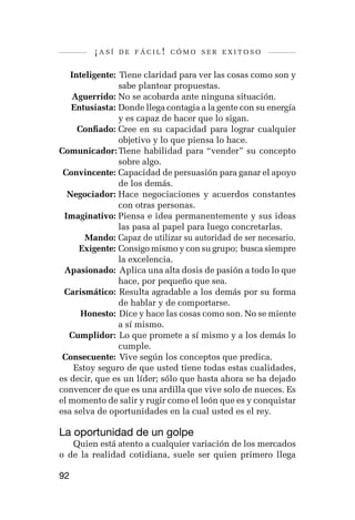 ¡así   de fácil! cómo ser exitoso


	 Inteligente: 	Tiene claridad para ver las cosas como son y
               sabe plantear propuestas.
	 Aguerrido:	No se acobarda ante ninguna situación.
	 Entusiasta:	Donde llega contagia a la gente con su energía
               y es capaz de hacer que lo sigan.
	    Confiado:	Cree en su capacidad para lograr cualquier
               objetivo y lo que piensa lo hace.
C
	 omunicador:	Tiene habilidad para “vender” su concepto
               sobre algo.
	 Convincente:	Capacidad de persuasión para ganar el apoyo
               de los demás.
	 Negociador:	Hace negociaciones y acuerdos constantes
               con otras personas.
	 Imaginativo:	Piensa e idea permanentemente y sus ideas
               las pasa al papel para luego concretarlas.
	      Mando:	Capaz de utilizar su autoridad de ser necesario.
	    Exigente:	Consigo mismo y con su grupo; busca siempre
               la excelencia.
	 Apasionado: 	Aplica una alta dosis de pasión a todo lo que
               hace, por pequeño que sea.
	 Carismático: 	Resulta agradable a los demás por su forma
               de hablar y de comportarse.
	     Honesto: 	Dice y hace las cosas como son. No se miente
               a sí mismo.
	 Cumplidor: 	Lo que promete a sí mismo y a los demás lo
               cumple.
	Consecuente: 	Vive según los conceptos que predica.
    Estoy seguro de que usted tiene todas estas cualidades,
es decir, que es un líder; sólo que hasta ahora se ha dejado
convencer de que es una ardilla que vive solo de nueces. Es
el momento de salir y rugir como el león que es y conquistar
esa selva de oportunidades en la cual usted es el rey.

La oportunidad de un golpe
   Quien está atento a cualquier variación de los mercados
o de la realidad cotidiana, suele ser quien primero llega

92
 