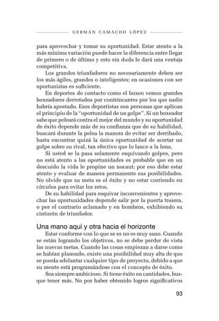 germán camacho lópez


para aprovechar y tomar su oportunidad. Estar atento a la
más mínima variación puede hacer la diferencia entre llegar
de primero o de último y esto sin duda le dará una ventaja
competitiva.
    Los grandes triunfadores no necesariamente deben ser
los más ágiles, grandes o inteligentes; en ocasiones con ser
oportunistas es suficiente.
    En deportes de contacto como el boxeo vemos grandes
boxeadores derrotados por contrincantes por los que nadie
habría apostado. Esos deportistas son personas que aplican
el principio de la “oportunidad de un golpe”. Si un boxeador
sabe que peleará contra el mejor del mundo y su oportunidad
de éxito depende más de su confianza que de su habilidad,
buscará durante la pelea la manera de evitar ser derribado,
hasta encontrar quizá la única oportunidad de acertar un
golpe sobre su rival, tan efectivo que lo lance a la lona.
    Si usted se la pasa solamente esquivando golpes, pero
no está atento a las oportunidades es probable que en un
descuido la vida le propine un nocaut; por eso debe estar
atento y evaluar de manera permanente sus posibilidades.
No olvide que su meta es el éxito y no estar corriendo en
círculos para evitar los retos.
    De su habilidad para esquivar inconvenientes y aprove-
char las oportunidades depende salir por la puerta trasera,
o por el contrario aclamado y en hombros, exhibiendo su
cinturón de triunfador.

Una mano aquí y otra hacia el horizonte
    Estar conforme con lo que se es no es muy sano. Cuando
se están logrando los objetivos, no se debe perder de vista
las nuevas metas. Cuando las cosas empiezan a darse como
se habían planeado, existe una posibilidad muy alta de que
se pueda adelantar cualquier tipo de proyecto, debido a que
su mente está programándose con el concepto de éxito.
    Sea siempre ambicioso. Si tiene éxito en cantidades, bus-
que tener más. No por haber obtenido logros significativos

                                                          93
 