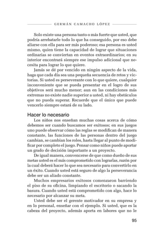 germán camacho lópez


    Solo existe una persona tanto o más fuerte que usted, que
podría arrebatarle todo lo que ha conseguido, por eso debe
aliarse con ella para ser más poderoso; esa persona es usted
mismo, quien tiene la capacidad de lograr que situaciones
ordinarias se conviertan en eventos extraordinarios; en su
interior encontrará siempre ese impulso adicional que ne-
cesita para lograr lo que quiere.
    Jamás se dé por vencido en ningún aspecto de la vida,
haga que cada día sea una pequeña secuencia de retos y vic-
torias. Si usted es perseverante con lo que quiere, cualquier
inconveniente que se pueda presentar en el logro de sus
objetivos será mucho menor; aun en las condiciones más
extremas no existe nadie superior a usted, ni hay obstáculos
que no pueda superar. Recuerde que el único que puede
vencerlo siempre estará de su lado.

Hacer lo necesario
    Los niños nos enseñan muchas cosas acerca de cómo
debemos ser cuando buscamos ser exitosos; en sus juegos
uno puede observar cómo las reglas se modifican de manera
constante, las funciones de las personas dentro del juego
cambian, se cambian los roles, hasta llegar al punto de modi-
ficar por completo el juego. Pensar como niños puede aportar
un grado de decisión importante a un proyecto.
    De igual manera, convencerse de que como dueño de sus
metas usted es el más comprometido con lograrlas, razón por
la cual deberá hacer lo que sea necesario para convertirlo en
un éxito. Cuando usted está seguro de algo la perseverancia
debe ser un aliado constante.
    Muchos empresarios exitosos comenzaron barriendo
el piso de su oficina, limpiando el escritorio o sacando la
basura. Cuando usted está comprometido con algo, hace lo
necesario por alcanzar su meta.
    Usted debe ser el gerente motivador en su empresa y
en lo personal, enseñar con el ejemplo. Si usted, que es la
cabeza del proyecto, además aporta en labores que no le

                                                          95
 
