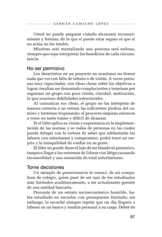 germán camacho lópez


   Usted no puede asegurar cuándo alcanzará reconoci-
miento y fortuna; de lo que sí puede estar seguro es que si
no actúa no los tendrá.
   Mientras esté mentalizada una persona será exitosa,
siempre que sepa interpretar los beneficios de cada circuns-
tancia.

No ser permisivo
    Los desaciertos en un proyecto en ocasiones no tienen
nada que ver con falta de talento o de visión. A veces perso-
nas muy capacitadas, con ideas claras sobre los objetivos a
lograr, resultan ser demasiado complacientes y terminan por
organizar un grupo con poca visión, claridad, motivación,
lo que ocasiona debilidades estructurales.
    Al comunicar sus ideas, el grupo no las interpreta de
manera correcta o no retiran las suficientes piedras del ca-
mino y terminan tropezando; el proyecto empieza entonces
a verse un tanto lejano y difícil de alcanzar.
    Si el líder aplica su visión y experiencia en la implemen-
tación de las normas y se rodea de personas en las cuales
pueda delegar con la certeza de saber que adelantarán las
labores con entusiasmo y compromiso, podrá tener un res-
piro y la tranquilidad de confiar en su gente.
    El líder no puede darse el lujo de ser blando ni permisivo,
tampoco llegar a los extremos de liderar con látigo causando
incomodidad y una sensación de total autoritarismo.

Tome decisiones
   Un ejemplo de perseverancia lo conocí, de un compa-
ñero de colegio, quien pasó de ser uno de los estudiantes
más limitados académicamente, a ser actualmente gerente
de una entidad bancaria.
   Provenía de un estrato socioeconómico humilde, ha-
bía estudiado en escuelas con presupuesto limitado; sin
embargo, lo escuché siempre repetir que un día llegaría a
laborar en un banco y tendría personal a su cargo. Debió de

                                                            97
 