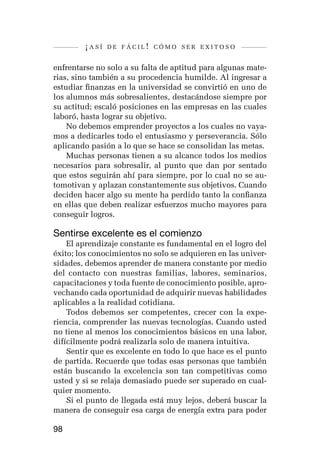 ¡así   de fácil! cómo ser exitoso


enfrentarse no solo a su falta de aptitud para algunas mate-
rias, sino también a su procedencia humilde. Al ingresar a
estudiar finanzas en la universidad se convirtió en uno de
los alumnos más sobresalientes, destacándose siempre por
su actitud; escaló posiciones en las empresas en las cuales
laboró, hasta lograr su objetivo.
    No debemos emprender proyectos a los cuales no vaya-
mos a dedicarles todo el entusiasmo y perseverancia. Sólo
aplicando pasión a lo que se hace se consolidan las metas.
    Muchas personas tienen a su alcance todos los medios
necesarios para sobresalir, al punto que dan por sentado
que estos seguirán ahí para siempre, por lo cual no se au-
tomotivan y aplazan constantemente sus objetivos. Cuando
deciden hacer algo su mente ha perdido tanto la confianza
en ellas que deben realizar esfuerzos mucho mayores para
conseguir logros.

Sentirse excelente es el comienzo
    El aprendizaje constante es fundamental en el logro del
éxito; los conocimientos no solo se adquieren en las univer-
sidades, debemos aprender de manera constante por medio
del contacto con nuestras familias, labores, seminarios,
capacitaciones y toda fuente de conocimiento posible, apro-
vechando cada oportunidad de adquirir nuevas habilidades
aplicables a la realidad cotidiana.
    Todos debemos ser competentes, crecer con la expe-
riencia, comprender las nuevas tecnologías. Cuando usted
no tiene al menos los conocimientos básicos en una labor,
difícilmente podrá realizarla solo de manera intuitiva.
    Sentir que es excelente en todo lo que hace es el punto
de partida. Recuerde que todas esas personas que también
están buscando la excelencia son tan competitivas como
usted y si se relaja demasiado puede ser superado en cual-
quier momento.
    Si el punto de llegada está muy lejos, deberá buscar la
manera de conseguir esa carga de energía extra para poder

98
 