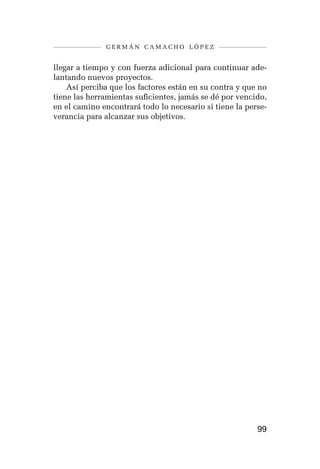 germán camacho lópez


llegar a tiempo y con fuerza adicional para continuar ade-
lantando nuevos proyectos.
    Así perciba que los factores están en su contra y que no
tiene las herramientas suficientes, jamás se dé por vencido,
en el camino encontrará todo lo necesario si tiene la perse-
verancia para alcanzar sus objetivos.




                                                         99
 