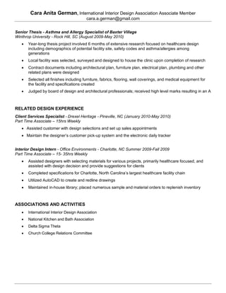 Cara Anita German, International Interior Design Association Associate Member
                                         cara.a.german@gmail.com


Senior Thesis - Asthma and Allergy Specialist of Baxter Village
Winthrop University - Rock Hill, SC (August 2009-May 2010)
      Year-long thesis project involved 6 months of extensive research focused on healthcare design
       including demographics of potential facility site, safety codes and asthma/allergies among
       generations
      Local facility was selected, surveyed and designed to house the clinic upon completion of research
      Contract documents including architectural plan, furniture plan, electrical plan, plumbing and other
       related plans were designed
      Selected all finishes including furniture, fabrics, flooring, wall coverings, and medical equipment for
       the facility and specifications created
      Judged by board of design and architectural professionals; received high level marks resulting in an A



RELATED DESIGN EXPERIENCE
Client Services Specialist - Drexel Heritage - Pineville, NC (January 2010-May 2010)
Part Time Associate – 15hrs Weekly
    Assisted customer with design selections and set up sales appointments
    Maintain the designer’s customer pick-up system and the electronic daily tracker


Interior Design Intern - Office Environments - Charlotte, NC Summer 2009-Fall 2009
Part Time Associate – 15- 35hrs Weekly
      Assisted designers with selecting materials for various projects, primarily healthcare focused, and
       assisted with design decision and provide suggestions for clients
      Completed specifications for Charlotte, North Carolina’s largest healthcare facility chain
      Utilized AutoCAD to create and redline drawings
      Maintained in-house library; placed numerous sample and material orders to replenish inventory



ASSOCIATIONS AND ACTIVITIES
      International Interior Design Association
      National Kitchen and Bath Association
      Delta Sigma Theta
      Church College Relations Committee
 