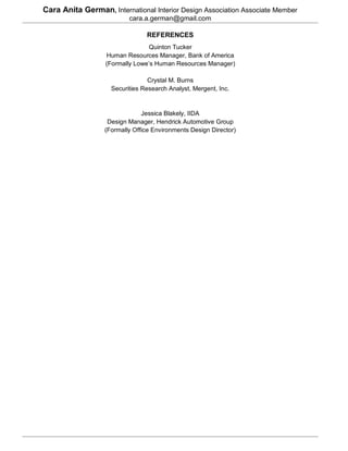 Cara Anita German, International Interior Design Association Associate Member
                          cara.a.german@gmail.com

                                REFERENCES
                                 Quinton Tucker
                  Human Resources Manager, Bank of America
                  (Formally Lowe’s Human Resources Manager)

                                 Crystal M. Burns
                    Securities Research Analyst, Mergent, Inc.


                               Jessica Blakely, IIDA
                   Design Manager, Hendrick Automotive Group
                  (Formally Office Environments Design Director)
 