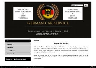 Home 
German Car Service 
Welcome to German Car Service of Scottsdale. We are an independently owned repair shop 
specializing in Mercedes Benz and BMW vehicles. Our goal is to provide you outstanding 
service, quality parts, and accurate advice for your vehicle. Established in 1992, we've been 
serving the valley for over 20 years. 
Please feel free to visit our Services page for more information on what we offer. Please do 
not hesitate to give us a call if you have any questions. We are always happy to assist in any 
way possible. 
Home 
About Us 
Services 
Available Cars 
Contact Us 
Contact Information 
Search... Go! 
Easily create high-quality PDFs from your web pages - get a business license! 
 