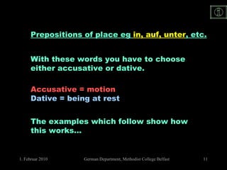 Prepositions of place eg  in, auf, unter , etc. With these words you have to choose  either accusative or dative. Accusative = motion Dative = being at rest The examples which follow show how this works… 
