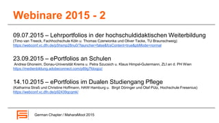 Webinare 2015 - 2
09.07.2015 – Lehrportfolios in der hochschuldidaktischen Weiterbildung
(Timo van Treeck, Fachhochschule Köln u. Thomas Czerwionka und Oliver Tacke, TU Braunschweig)
https://webconf.vc.dfn.de/p5hsmp28nu0/?launcher=false&fcsContent=true&pbMode=normal
23.09.2015 – ePortfolios an Schulen
Andrea Ghoneim, Donau-Universität Krems u. Petra Szucsich u. Klaus Himpsl-Gutermann, ZLI an d. PH Wien
https://medienbildung.adobeconnect.com/p89g7fdoqpz/
14.10.2015 – ePortfolios im Dualen Studiengang Pflege
(Katharina Straß und Christine Hoffmann, HAW Hamburg u. Birgit Döringer und Olaf Pütz, Hochschule Fresenius)
https://webconf.vc.dfn.de/p92439qcqmk/
German Chapter / MaharaMoot 2015
 