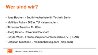 Wer sind wir?
German Chapter / MaharaMoot 2015
• Ilona Buchem - Beuth Hochschule für Technik Berlin
• Matthias Rohs – DIE u. TU Kaiserslautern
• Timo van Treeck – TH Köln
• Joerg Hafer – Universität Potsdam
• Sibylle Würz - FrauenComputerZentrumBerlin e. V. (FCZB)
• Christian Kleinhanß - medien+bildung.com (m+b.com)
 