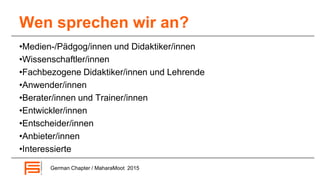 Wen sprechen wir an?
•Medien-/Pädgog/innen und Didaktiker/innen
•Wissenschaftler/innen
•Fachbezogene Didaktiker/innen und Lehrende
•Anwender/innen
•Berater/innen und Trainer/innen
•Entwickler/innen
•Entscheider/innen
•Anbieter/innen
•Interessierte
German Chapter / MaharaMoot 2015
 