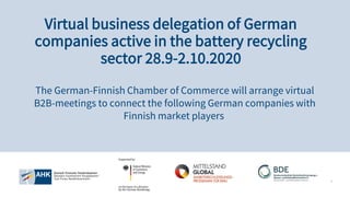 1
The German-Finnish Chamber of Commerce will arrange virtual
B2B-meetings to connect the following German companies with
Finnish market players
Virtual business delegation of German
companies active in the battery recycling
sector 28.9-2.10.2020
 