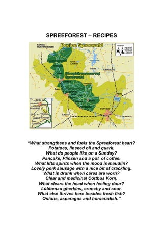 SPREEFOREST – RECIPES




“What strengthens and fuels the Spreeforest heart?
          Potatoes, linseed oil and quark.
        What do people like on a Sunday?
      Pancake, Plinsen and a pot of coffee.
  What lifts spirits when the mood is maudlin?
 Lovely pork sausage with a nice bit of crackling.
       What is drunk when cares are worn?
        Clear and medicinal Cottbus Korn.
    What clears the head when feeling dour?
     Lübbenau gherkins, crunchy and sour.
   What else thrives here besides fresh fish?
      Onions, asparagus and horseradish.”
 