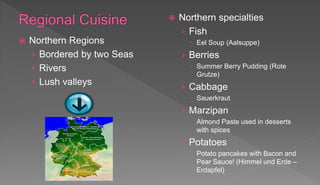  Northern Regions
› Bordered by two Seas
› Rivers
› Lush valleys
 Northern specialties
› Fish
 Eel Soup (Aalsuppe)
› Berries
 Summer Berry Pudding (Rote
Grutze)
› Cabbage
 Sauerkraut
› Marzipan
 Almond Paste used in desserts
with spices
› Potatoes
 Potato pancakes with Bacon and
Pear Sauce! (Himmel und Erde –
Erdapfel)
 
