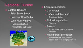  Eastern Regions
› Prior Soviet Block
› Cosmopolitan Berlin
› Lush River Valleys
 Grain cultivation
 Vegetable cultivation
 Eastern Specialties
› Currywurst
› Kaffee und Kuchen!!
 Dresdener Stollen
› Pickled vegetables
 Gherkins
› Breads
 Burger Knaeckebrot (Multigrain
flatbread)
› Havelberger Bierfleisch
 Stew made with fish, potatoes,
bacon, dark beer and gingerbread
 