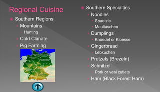  Southern Regions
› Mountains
 Hunting
› Cold Climate
› Pig Farming
 Southern Specialties
› Noodles
 Spaetzle
 Maultaschen
› Dumplings
 Knoedel or Kloesse
› Gingerbread
 Lebkuchen
› Pretzels (Brezeln)
› Schnitzel
 Pork or veal cutlets
› Ham (Black Forest Ham)
 
