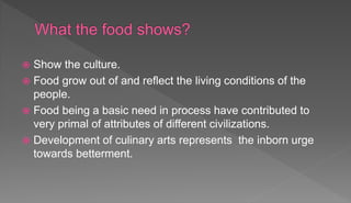  Show the culture.
 Food grow out of and reflect the living conditions of the
people.
 Food being a basic need in process have contributed to
very primal of attributes of different civilizations.
 Development of culinary arts represents the inborn urge
towards betterment.
 