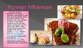 The first wave of
foreigners coming to
Germany specifically to sell
their food specialties were
ice cream makers from
northern Italy, who started
to arrive in noticeable
numbers during the late
1920s. During the second
half of the 1950s, many
foreign dishes have been
adopted into German
cuisine — Italian dishes,
such as spaghetti and
pizza. Chinese and Greek
food also are widespread
and popular. Indian,
Vietnamese, Thai, and
other Asian cuisines are
rapidly gaining in popularity.
 