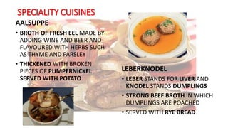 SPECIALITY CUISINES
AALSUPPE
• BROTH OF FRESH EEL MADE BY
ADDING WINE AND BEER AND
FLAVOURED WITH HERBS SUCH
AS THYME AND PARSLEY
• THICKENED WITH BROKEN
PIECES OF PUMPERNICKEL
SERVED WITH POTATO
LEBERKNODEL
• LEBER STANDS FOR LIVER AND
KNODEL STANDS DUMPLINGS
• STRONG BEEF BROTH IN WHICH
DUMPLINGS ARE POACHED
• SERVED WITH RYE BREAD
 