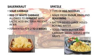 SAUERKRAUT
• SOUR CABBAGE
• RED OR WHITE CABBAGE
ALLOWED TO FERMENT WITH
LACTIC ACID BACTERIA PRESENT
IN AIR
• FERMENTED FOR 2 TO 3 WEEKS
SPATZLE
• TYPE OF EGG NOODLES
• MADE FROM FLOUR, EGGS AND
SEASONING
• BATTER-SIEVED-LARGE HOLES-
BOILING WATER
• TOSSED WITH BUTTER AND
CARAWAY SEEDS- SERVED WITH
MEATS
 