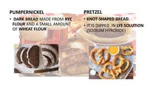 PUMPERNICKEL
• DARK BREAD MADE FROM RYE
FLOUR AND A SMALL AMOUNT
OF WHEAT FLOUR
PRETZEL
• KNOT-SHAPED BREAD
• IT IS DIPPED IN LYE SOLUTION
(SODIUM HYROXIDE)
 