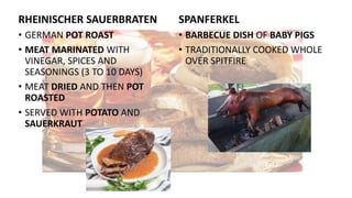 RHEINISCHER SAUERBRATEN
• GERMAN POT ROAST
• MEAT MARINATED WITH
VINEGAR, SPICES AND
SEASONINGS (3 TO 10 DAYS)
• MEAT DRIED AND THEN POT
ROASTED
• SERVED WITH POTATO AND
SAUERKRAUT
SPANFERKEL
• BARBECUE DISH OF BABY PIGS
• TRADITIONALLY COOKED WHOLE
OVER SPITFIRE
 